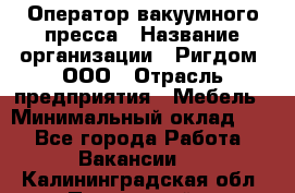 Оператор вакуумного пресса › Название организации ­ Ригдом, ООО › Отрасль предприятия ­ Мебель › Минимальный оклад ­ 1 - Все города Работа » Вакансии   . Калининградская обл.,Пионерский г.